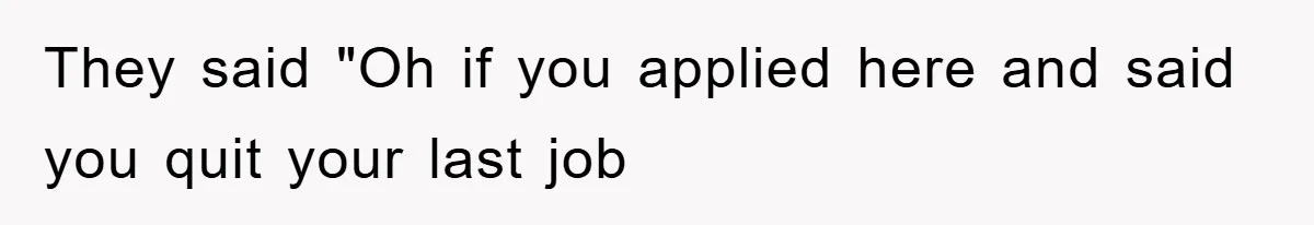 They said "Oh if you applied here and said you quit your last job