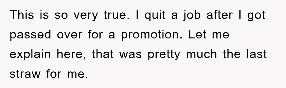 This is so very true. I quit a job after I got passed over for a promotion. Let me explain here, that was pretty much the last straw for me.