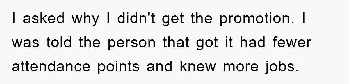 I asked why I didn't get the promotion. I was told the person that got it had fewer attendance points and knew more jobs.
