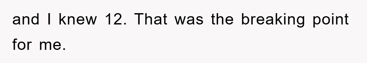 and I knew 12. That was the breaking point for me.