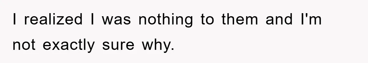 I realized I was nothing to them and I'm not exactly sure why.