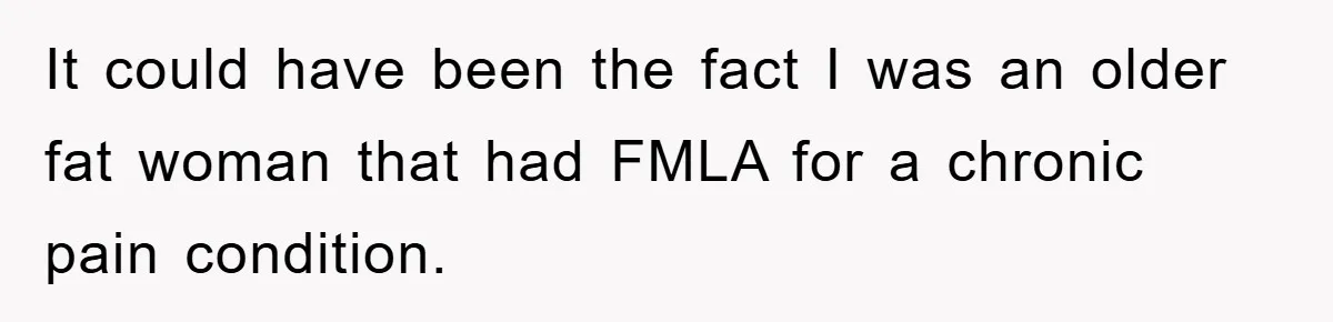 It could have been the fact I was an older fat woman that had FMLA for a chronic pain condition.