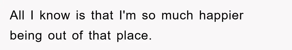All I know is that I'm so much happier being out of that place.