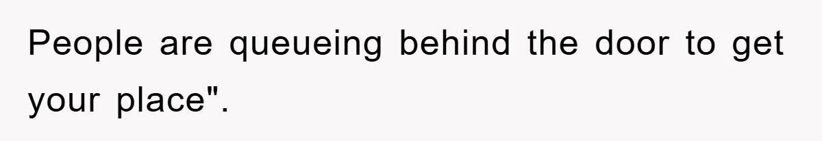 People are queueing behind the door to get your place".