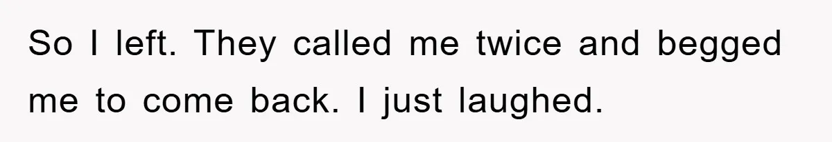 So I left. They called me twice and begged me to come back. I just laughed.