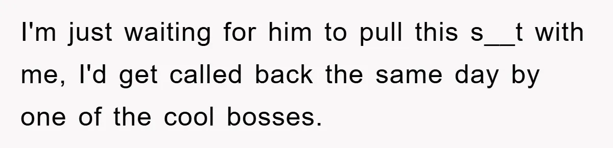 I'm just waiting for him to pull this s__t with me, I'd get called back the same day by one of the cool bosses.
