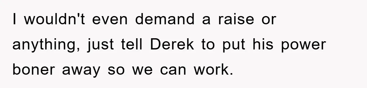 I wouldn't even demand a raise or anything, just tell Derek to put his power boner away so we can work.