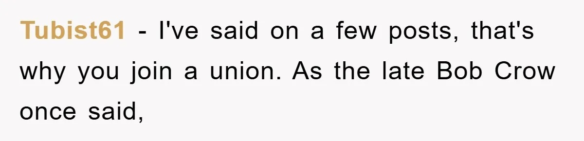 Tubist61 − I've said on a few posts, that's why you join a union. As the late Bob Crow once said,