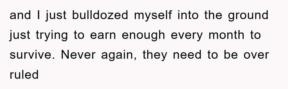 and I just bulldozed myself into the ground just trying to earn enough every month to survive. Never again, they need to be over ruled