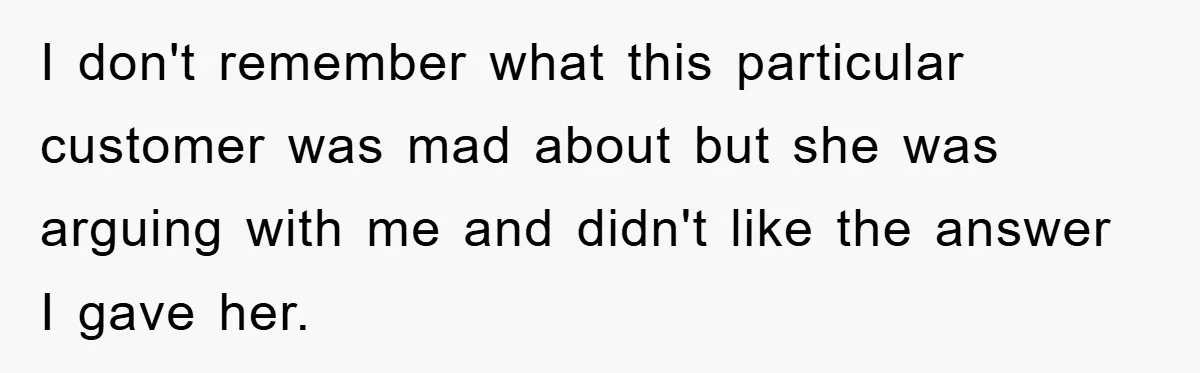 I don't remember what this particular customer was mad about but she was arguing with me and didn't like the answer I gave her.