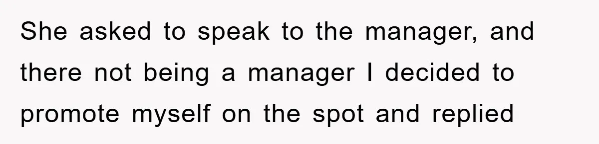 She asked to speak to the manager, and there not being a manager I decided to promote myself on the spot and replied