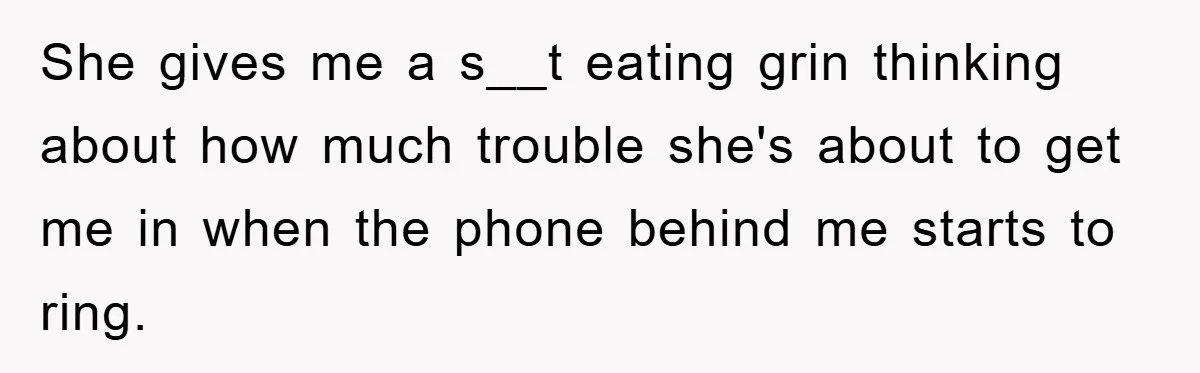 She gives me a s__t eating grin thinking about how much trouble she's about to get me in when the phone behind me starts to ring.