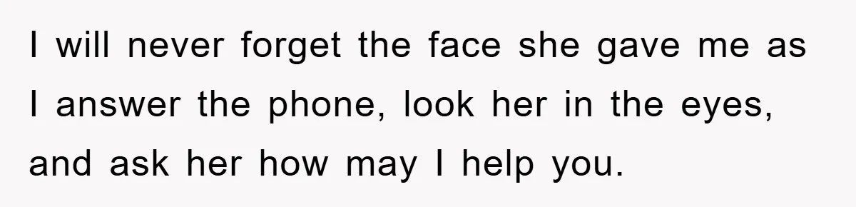 I will never forget the face she gave me as I answer the phone, look her in the eyes, and ask her how may I help you.
