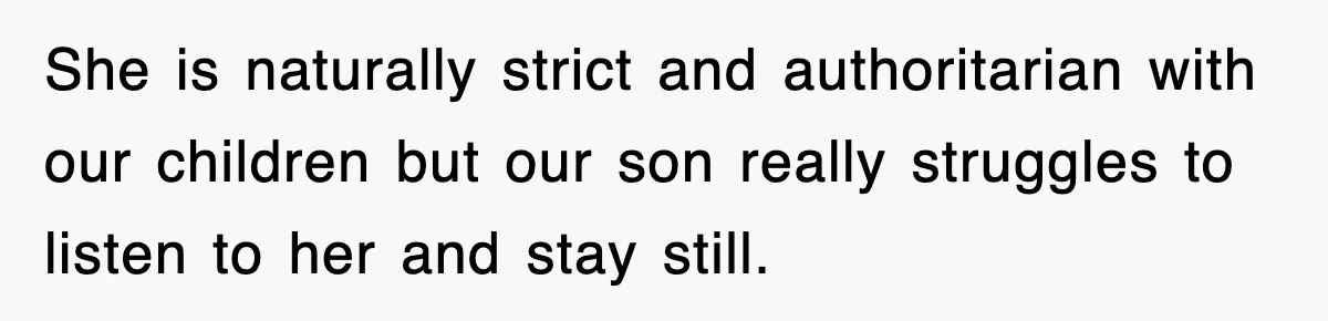 She is naturally strict and authoritarian with our children but our son really struggles to listen to her and stay still.