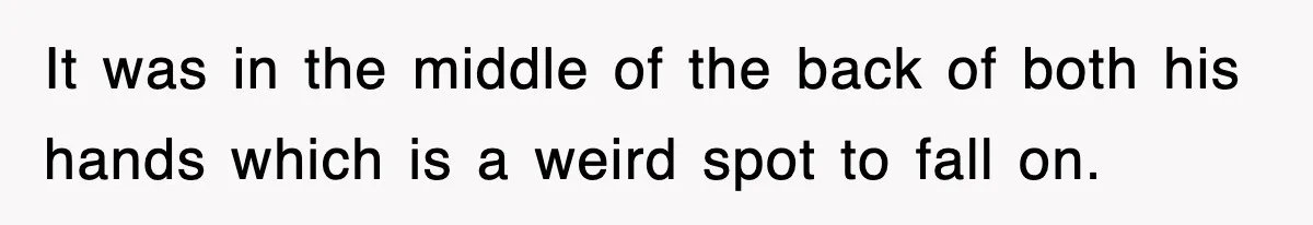 It was in the middle of the back of both his hands which is a weird spot to fall on.