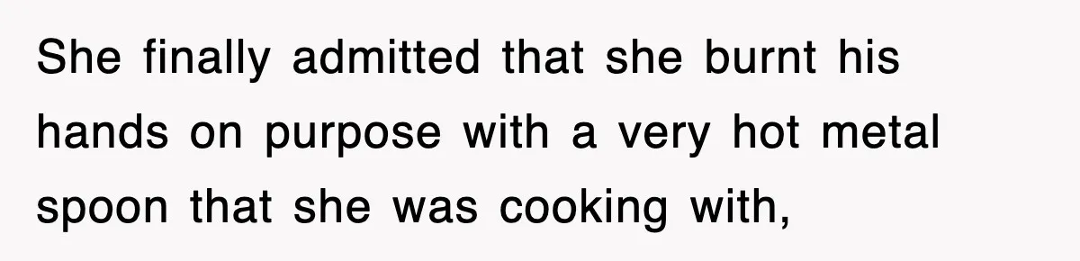 She finally admitted that she burnt his hands on purpose with a very hot metal spoon that she was cooking with,