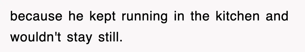 because he kept running in the kitchen and wouldn't stay still.