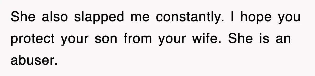 She also slapped me constantly. I hope you protect your son from your wife. She is an abuser.