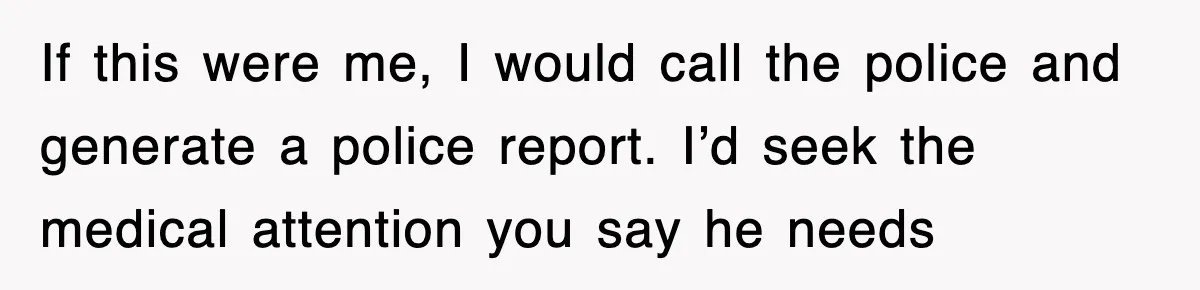 If this were me, I would call the police and generate a police report. I’d seek the medical attention you say he needs
