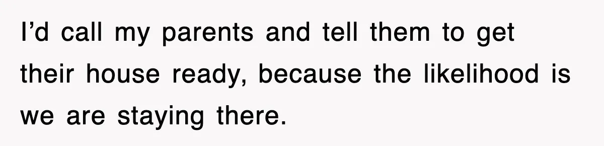 I’d call my parents and tell them to get their house ready, because the likelihood is we are staying there.