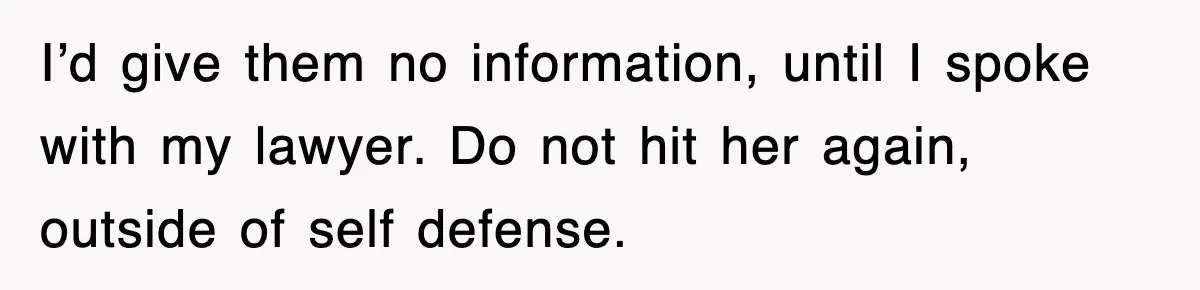I’d give them no information, until I spoke with my lawyer. Do not hit her again, outside of self defense.