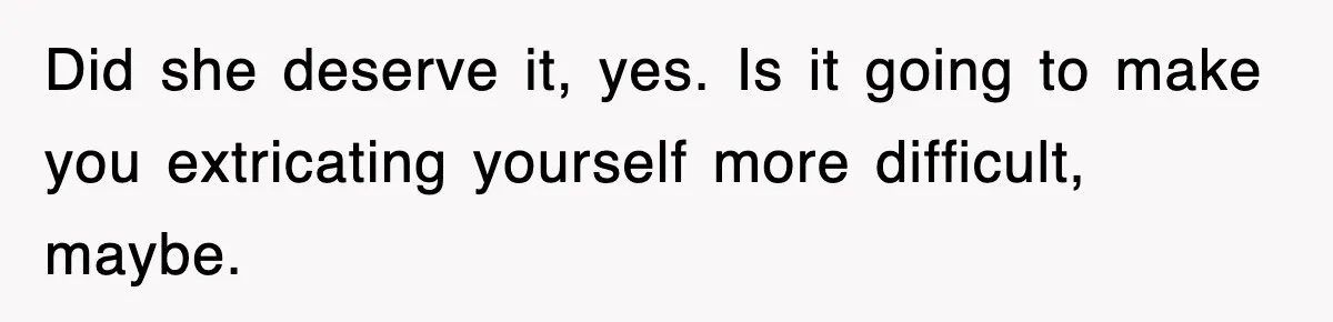 Did she deserve it, yes. Is it going to make you extricating yourself more difficult, maybe.