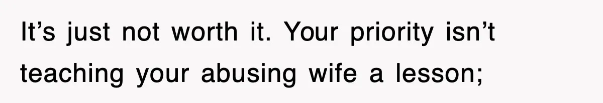 It’s just not worth it. Your priority isn’t teaching your abusing wife a lesson;