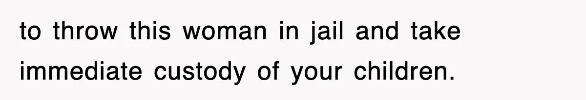 to throw this woman in jail and take immediate custody of your children.