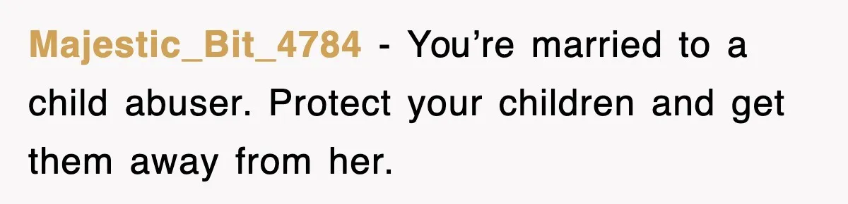 Majestic_Bit_4784 − You’re married to a child abuser. Protect your children and get them away from her.