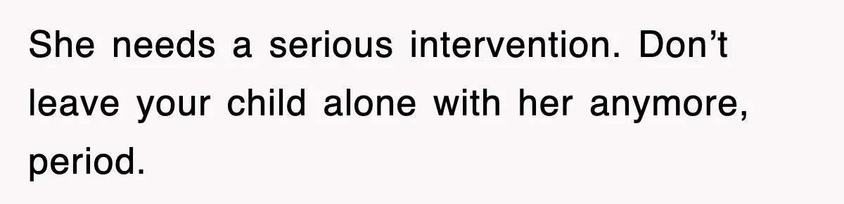 She needs a serious intervention. Don’t leave your child alone with her anymore, period.