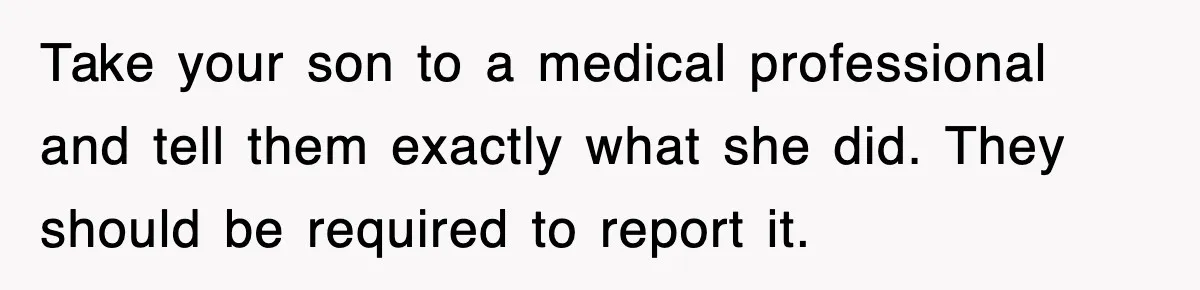 Take your son to a medical professional and tell them exactly what she did. They should be required to report it.