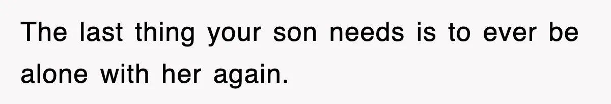 The last thing your son needs is to ever be alone with her again.