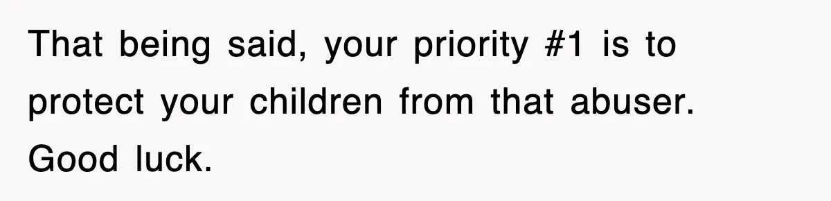That being said, your priority #1 is to protect your children from that abuser. Good luck.