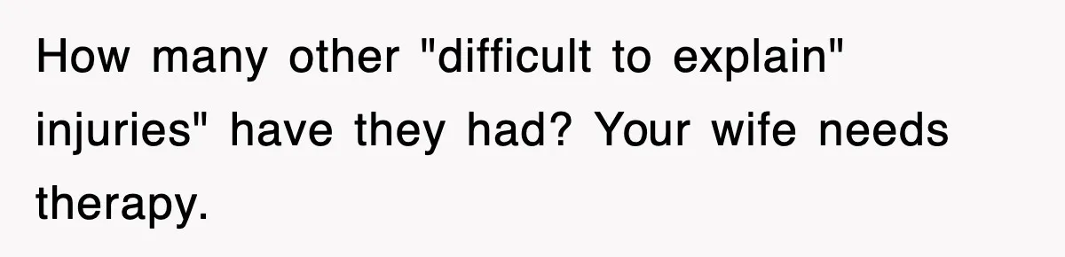 How many other "difficult to explain" injuries" have they had? Your wife needs therapy.