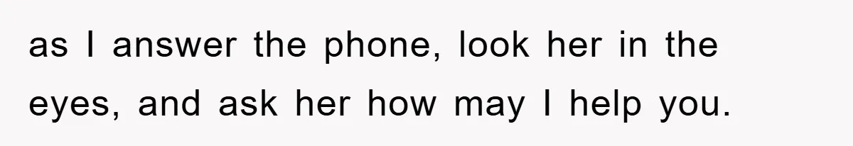 as I answer the phone, look her in the eyes, and ask her how may I help you.