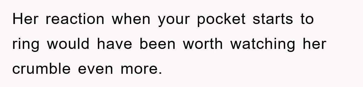 Her reaction when your pocket starts to ring would have been worth watching her crumble even more.