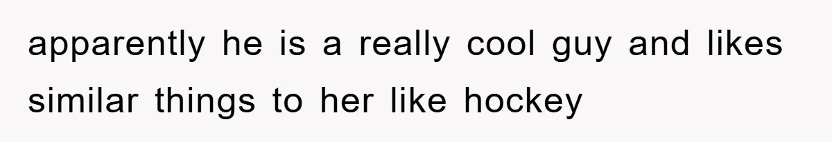 apparently he is a really cool guy and likes similar things to her like hockey