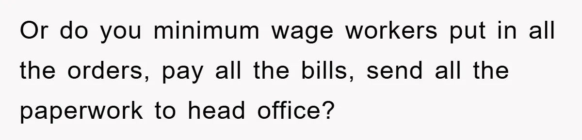 Or do you minimum wage workers put in all the orders, pay all the bills, send all the paperwork to head office?