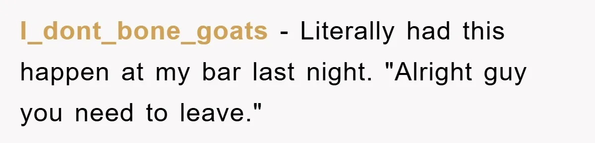 I_dont_bone_goats − Literally had this happen at my bar last night. "Alright guy you need to leave."