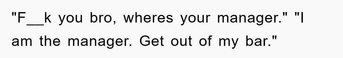 "F__k you bro, wheres your manager." "I am the manager. Get out of my bar."