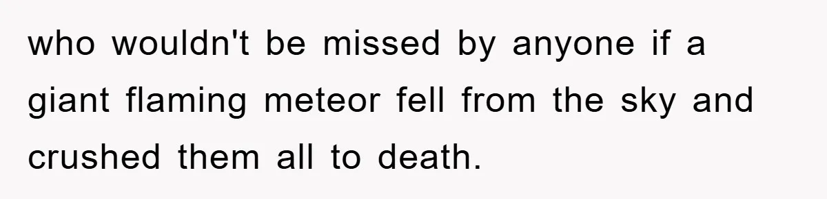 who wouldn't be missed by anyone if a giant flaming meteor fell from the sky and crushed them all to death.