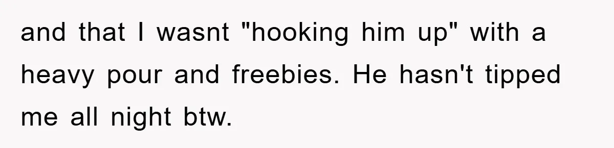 and that I wasnt "hooking him up" with a heavy pour and freebies. He hasn't tipped me all night btw.