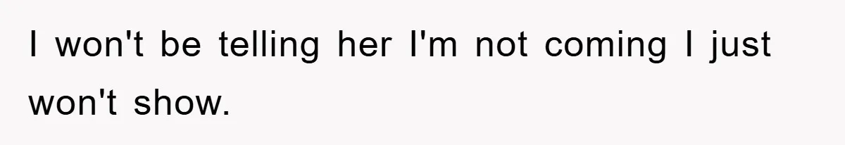I won't be telling her I'm not coming I just won't show.