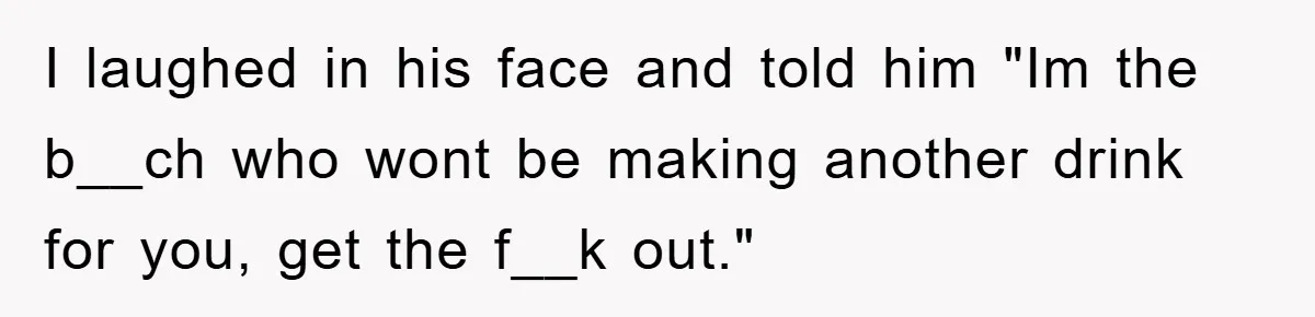 I laughed in his face and told him "Im the b__ch who wont be making another drink for you, get the f__k out."