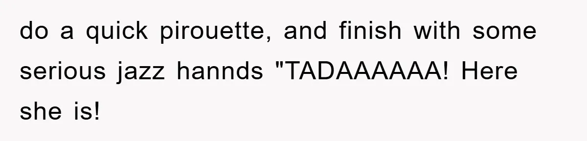do a quick pirouette, and finish with some serious jazz hannds "TADAAAAAA! Here she is!