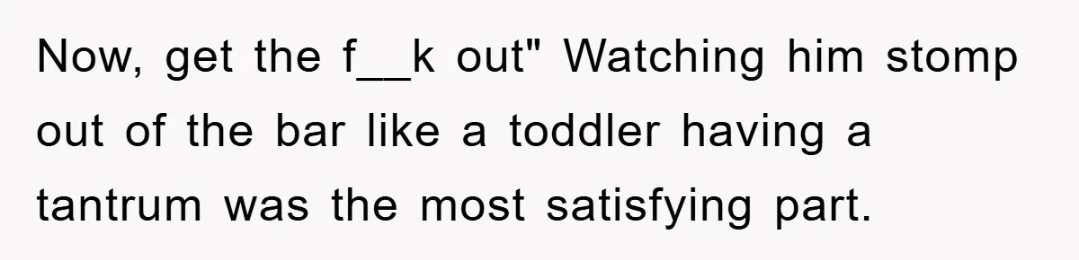 Now, get the f__k out" Watching him stomp out of the bar like a toddler having a tantrum was the most satisfying part.
