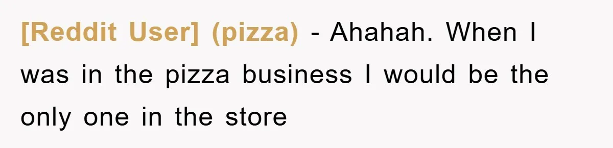 [Reddit User] (pizza) − Ahahah. When I was in the pizza business I would be the only one in the store