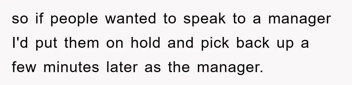 so if people wanted to speak to a manager I'd put them on hold and pick back up a few minutes later as the manager.