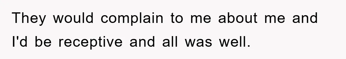 They would complain to me about me and I'd be receptive and all was well.