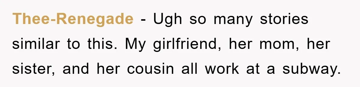 Thee-Renegade − Ugh so many stories similar to this. My girlfriend, her mom, her sister, and her cousin all work at a subway.